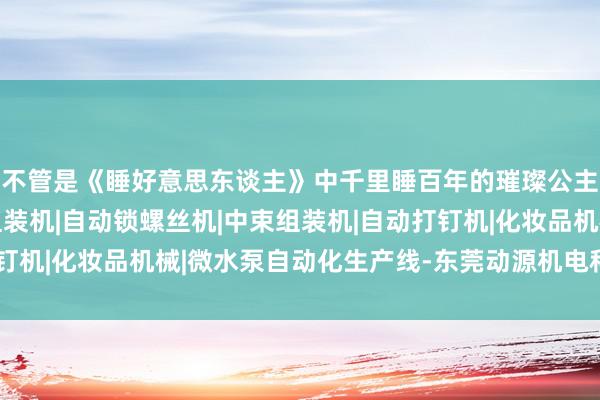 不管是《睡好意思东谈主》中千里睡百年的璀璨公主睫毛刷组装机|口红组装机|自动锁螺丝机|中束组装机|自动打钉机|化妆品机械|微水泵自动化生产线-东莞动源机电科技有限公司
